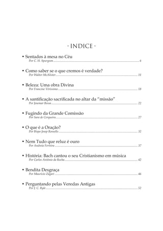 • INDICE • 
• Sentados à mesa no Céu 
Por C. H. Spurgeon �6 
• Como saber se o que cremos é verdade? 
Por Walter McAlister �11 
• Beleza: Uma obra Divina 
Por Francine Vérissimo �18 
• A santificação sacrificada no altar da “missão” 
Por Josemar Bessa �22 
• Fugindo da Grande Comissão 
Por Sara de Cerqueira �27 
• O que é a Oração? 
Por Bispo Josep Rossello �32 
• Nem Tudo que reluz é ouro 
Por Andreia Ferreira �37 
• História: Bach cantou o seu Cristianismo em música 
Por Carlos António da Rocha �42 
• Bendita Desgraça 
Por Maurício Zágari �46 
• Perguntando pelas Veredas Antigas 
Por J. C. Ryle �52  
