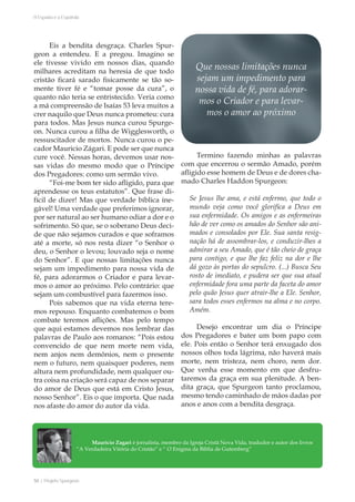 50 | Projeto Spurgeon 
A Espada e a Espatula 
Mauricio Zagari é jornalista, membro da Igreja Cristã Nova Vida, tradudor e autor dos livros 
“A Verdadeira Vitória do Cristão” e “ O Enigma da Bíblia de Gutemberg” 
Eis a bendita desgraça. Charles Spur-geon 
a entendeu. E a pregou. Imagino se 
ele tivesse vivido em nossos dias, quando 
milhares acreditam na heresia de que todo 
cristão ficará sarado fisicamente se tão so-mente 
tiver fé e “tomar posse da cura”, o 
quanto não teria se entristecido. Veria como 
a má compreensão de Isaías 53 leva muitos a 
crer naquilo que Deus nunca prometeu: cura 
para todos. Mas Jesus nunca curou Spurge-on. 
Nunca curou a filha de Wigglesworth, o 
ressuscitador de mortos. Nunca curou o pe-cador 
Mauricio Zágari. E pode ser que nunca 
cure você. Nessas horas, devemos usar nos-sas 
vidas do mesmo modo que o Príncipe 
dos Pregadores: como um sermão vivo. 
“Foi-me bom ter sido afligido, para que 
aprendesse os teus estatutos”. Que frase di-fícil 
de dizer! Mas que verdade bíblica ine-gável! 
Uma verdade que preferimos ignorar, 
por ser natural ao ser humano odiar a dor e o 
sofrimento. Só que, se o soberano Deus deci-de 
que não sejamos curados e que soframos 
até a morte, só nos resta dizer “o Senhor o 
deu, o Senhor o levou; louvado seja o nome 
do Senhor”. E que nossas limitações nunca 
sejam um impedimento para nossa vida de 
fé, para adorarmos o Criador e para levar-mos 
o amor ao próximo. Pelo contrário: que 
sejam um combustível para fazermos isso. 
Pois sabemos que na vida eterna tere-mos 
repouso. Enquanto combatemos o bom 
combate teremos aflições. Mas pelo tempo 
que aqui estamos devemos nos lembrar das 
palavras de Paulo aos romanos: “Pois estou 
convencido de que nem morte nem vida, 
nem anjos nem demônios, nem o presente 
nem o futuro, nem quaisquer poderes, nem 
altura nem profundidade, nem qualquer ou-tra 
coisa na criação será capaz de nos separar 
do amor de Deus que está em Cristo Jesus, 
nosso Senhor”. Eis o que importa. Que nada 
nos afaste do amor do autor da vida. 
Termino fazendo minhas as palavras 
com que encerrou o sermão Amado, porém 
afligido esse homem de Deus e de dores cha-mado 
Charles Haddon Spurgeon: 
Se Jesus lhe ama, e está enfermo, que todo o 
mundo veja como você glorifica a Deus em 
sua enfermidade. Os amigos e as enfermeiras 
hão de ver como os amados do Senhor são ani-mados 
e consolados por Ele. Sua santa resig-nação 
há de assombrar-los, e conduzir-lhes a 
admirar a seu Amado, que é tão cheio de graça 
para contigo, e que lhe faz feliz na dor e lhe 
dá gozo às portas do sepulcro. (...) Busca Seu 
rosto de imediato, e pudera ser que sua atual 
enfermidade fora uma parte da faceta do amor 
pelo quão Jesus quer atrair-lhe a Ele. Senhor, 
sara todos esses enfermos na alma e no corpo. 
Amém. 
Desejo encontrar um dia o Príncipe 
dos Pregadores e bater um bom papo com 
ele. Pois então o Senhor terá enxugado dos 
nossos olhos toda lágrima, não haverá mais 
morte, nem tristeza, nem choro, nem dor. 
Que venha esse momento em que desfru-taremos 
da graça em sua plenitude. A ben-dita 
graça, que Spurgeon tanto proclamou, 
mesmo tendo caminhado de mãos dadas por 
anos e anos com a bendita desgraça. 
Que nossas limitações nunca 
sejam um impedimento para 
nossa vida de fé, para adorar-mos 
o Criador e para levar-mos 
o amor ao próximo 
 