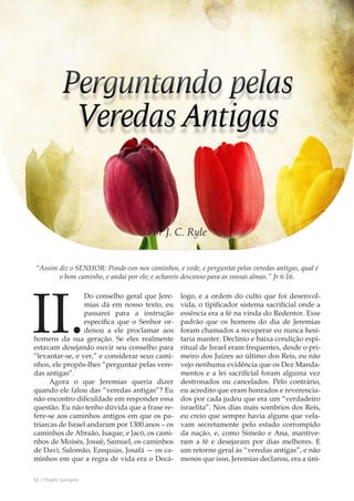 52 | Projeto Spurgeon 
A Espada e a Espatula 
“Assim diz o SENHOR: Ponde-vos nos caminhos, e vede, e perguntai pelas veredas antigas, qual é 
o bom caminho, e andai por ele; e achareis descanso para as vossas almas.” Jr 6:16. 
Por J. C. Ryle 
II. Do conselho geral que Jere-mias 
dá em nosso texto, eu 
passarei para a instrução 
específica que o Senhor or-denou 
a ele proclamar aos 
homens da sua geração. Se eles realmente 
estavam desejando ouvir seu conselho para 
“levantar-se, e ver,” e considerar seus cami-nhos, 
ele propôs-lhes “perguntar pelas vere-das 
antigas”. 
Agora o que Jeremias queria dizer 
quando ele falou das “veredas antigas”? Eu 
não encontro dificuldade em responder essa 
questão. Eu não tenho dúvida que a frase re-fere- 
se aos caminhos antigos em que os pa-triarcas 
de Israel andaram por 1300 anos – os 
caminhos de Abraão, Isaque, e Jacó, os cami-nhos 
de Moisés, Josué, Samuel, os caminhos 
de Davi, Salomão, Ezequias, Josafá — os ca-minhos 
em que a regra de vida era o Decá-logo, 
e a ordem do culto que foi desenvol-vida, 
o tipificador sistema sacrificial onde a 
essência era a fé na vinda do Redentor. Esse 
padrão que os homens do dia de Jeremias 
foram chamados a recuperar eu nunca hesi-taria 
manter. Declínio e baixa condição espi-ritual 
de Israel eram frequentes, desde o pri-meiro 
dos Juízes ao último dos Reis, eu não 
vejo nenhuma evidência que os Dez Manda-mentos 
e a lei sacrificial foram alguma vez 
destronados ou cancelados. Pelo contrário, 
eu acredito que eram honrados e reverencia-dos 
por cada judeu que era um “verdadeiro 
israelita”. Nos dias mais sombrios dos Reis, 
eu creio que sempre havia alguns que vela-vam 
secretamente pelo estado corrompido 
da nação, e, como Simeão e Ana, mantive-ram 
a fé e desejaram por dias melhores. E 
um retorno geral às “veredas antigas”, e não 
menos que isso, Jeremias declarou, era a úni- 
 