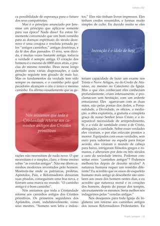 Projeto Spurgeon | 53 
Outubro 2012 
ca possibilidade de esperança para o futuro 
dos seus compatriotas. 
Mas é o princípio anunciado por Jere-mias 
um princípio que aplica-se somente 
para sua época? Nada disso! Eu estou fir-memente 
convencido que um bom remédio 
para as doenças espirituais do século deze-nove 
é uma corajosa e resoluta jornada pe-los 
“antigos caminhos,” antigas doutrinas, e 
da fé dos dias passados. O erro, sem dúvi-da, 
é muitas vezes bastante antigo, todavia 
a verdade é sempre antiga. O coração dos 
homens é o mesmo de 6000 anos atrás, e pre-cisa 
do mesmo remédio. Deus nesse longo 
período usou várias dispensações, e cada 
geração seguinte tem gozado de mais luz. 
Mas os fundamentos da verdade tem sido 
sempre os mesmos, e o caminho pelo qual 
pecadores alcançam o céu o único e mesmo 
caminho. Eu afirmo ousadamente que as ge-rações 
não necessitam de nada novo. O que 
necessitam é o simples, claro, e firme ensino 
sobre “as veredas antigas”. Não me dêem ca-minhos 
modernos inventados pelo homem. 
Mostrem-me onde os patriarcas, profetas, 
Apóstolos, Pais, e Reformadores deixaram 
suas pisadas, conseguiram uma boa nova, e 
fizeram uma marca no mundo. “O caminho 
antigo é o bom caminho”. 
Nós ansiamos que toda a Cristandade 
retorne aos caminhos antigos dos Cristãos 
primitivos. Os primeiros seguidores dos 
Apóstolos, eram, indubitavelmente, como 
seus mestres, “homens sem letra e indou-tos.” 
Eles não tinham livros impressos. Eles 
tinham credos resumidos, e formas muito 
simples de culto. Eu duvido muito se eles 
teriam capacidade de fazer um exame nos 
Trinta e Nove Artigos, ou do Credo de Ata-násio, 
ou mesmo no Catecismo da Igreja. 
Mas o que eles conheciam eles conheciam 
profundamente, criam intensamente, e pro-clamavam 
sem hesitação, com um ardente 
entusiasmo. Eles agarravam com as duas 
mãos, não pelas pontas dos dedos, a Perso-nalidade, 
a Divindade, os ofícios, a media-ção, 
a obra expiatória, a gratuita e completa 
graça de nosso Senhor Jesus Cristo, e a in-separável 
necessidade de arrependimento, 
fé, e a vida de santidade como a de Cristo, 
abnegação, e caridade. Sobre essas verdades 
eles viveram, e por elas estavam prontos a 
morrer. Equipados com essas verdades, sem 
ouro para subornar ou espada para forçar 
acordo, eles viraram o mundo de cabeça 
para baixo, intrigaram filósofos gregos e ro-manos, 
e alteraram por dois ou três séculos 
a cara da sociedade inteira. Podemos con-sertar 
esses “caminhos antigos”? Podemos 
melhorá-los depois de dezoito séculos? A 
natureza humana requer um remédio dife-rente? 
Eu acredito que os ossos do esqueleto 
humano mais antigo já descoberto são simi-lares 
aos ossos dos homens nestes dias, e eu 
acredito que natureza moral e os corações 
dos homens, depois do passar dos tempos, 
são exatamente os mesmos. Seria melhor nós 
indagarmos pelas “veredas antigas.” 
Nós desejamos para toda Igreja da In-glaterra 
um retorno aos caminhos antigos 
dos nossos Reformadores Protestantes. Eu 
Inovação é o ídolo de hoje 
Nós ansiamos que toda a 
Cristandade retorne aos ca-minhos 
antigos dos Cristãos 
primitivos 
 