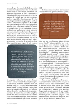 54 | Projeto Spurgeon 
A Espada e a Espatula 
concordo que eles eram trabalhadores rudes, 
e cometeram alguns erros. Eles trabalhavam 
sobre imensas dificuldades, e merecem um 
sensível julgamento e justa consideração. 
Mas eles reavivaram do pó os grandes funda-mentos 
da verdade que estavam bem enter-rados 
e esquecidos. Eles trouxeram de volta 
a justa proeminência de princípios cardeais 
como a suficiência e supremacia da Escritu-ra, 
a justiça e responsabilidade do julgamen-to 
individual, e a gratuita justificação pela fé 
sem as obras da lei, e sem qualquer homem 
ordenado ou qualquer cerimônia interpon-do- 
se entre a alma e o Salvador. Pela preser-vação 
dessas verdades em nossos Artigos e 
Liturgia, pela incessante impressão delas no 
cuidado de nossos antepassados, eles muda-ram 
completamente o caráter desta nação, 
e ergueram um padrão de verdadeira dou-trina 
e prática, que, depois de três séculos, 
é um poder na terra, e tem uma influência 
sobre o caráter insensível dos ingleses para 
o dia de hoje. Podemos consertar esses “ca-minhos 
antigos”? Tampouco melhoraríamos 
eles voltando atrás da Reforma e aumentan-do 
as cerimônias religiosas de um lado, ou 
adotando visões mais baixas de inspiração e 
expiação de outro? Eu desconfio completa-mente. 
Eu creio que os homens de 300 anos 
atrás entenderam os desejos reais da nature-za 
humana melhor do que muitos fazem em 
1882. 
É claro que eu estou bem ciente que os 
“velhos caminhos” pelos quais estou pleite-ando 
não são populares em alguns setores 
nesses dias. De fato, as opiniões que eu te-nho 
proposto estão em direto antagonismo 
com a tão conhecida sabedoria destes tem-pos. 
“Sistemas decadentes”, “credos do ve-lho 
mundo”, “teologia petrificada”, “teorias 
despedaçadas”, “doutrinas desgastadas”, 
“divindade à moda antiga”, e outras frases 
preferidas, quem não conhece o fogo pesa-do 
de semelhante linguagem que é continu-amente 
empregada nos “caminhos antigos” 
da fé em alguns órgãos de opinião pública, 
e de alguns púlpitos e plataformas? Inova-ção 
é o ídolo de hoje. Manuseio livre, visões 
esclarecedoras, interpretação racionalista, ci-ência 
(tão evocada) antes da Bíblia, estes são 
os princípios norteadores de muitos nesta 
geração. Diga-lhes que qualquer ideia reli-giosa 
é antiga, e eles parecem pensar que ela 
é provavelmente falsa! Diga-lhes que é novo, 
e provavelmente é verdade! 
Pois, apesar de tudo, quando escarne-cedores 
modernos em “caminhos antigos” e 
crenças “usadas” tem dito sua opinião, ain-da 
restam alguns fatos graves que podem 
nunca ser explicados, e algumas questões 
que podem receber somente uma resposta. 
Eu pergunto corajosamente, O que ampla-mente 
bom tem sido feito no mundo, exceto 
pela teologia dos “caminhos antigos”? E eu 
confiantemente desafio uma resposta, por-que 
eu sei que nenhuma pode ser dada. 
Nós desejamos para toda 
Igreja da Inglaterra um re-torno 
aos caminhos antigos 
dos nossos Reformadores 
Protestantes 
As vitórias do Cristianismo, 
sempre que foram ganhas, 
foram ganhas pela teolo-gia 
dogmática distinta; por 
contar aos homens da morte 
vicária e sacrificial de Cris-to; 
Da substituição deles por 
Cristo na cruz; e Seu precio-so 
sangue 
 