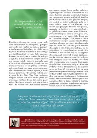 Projeto Spurgeon | 55 
Outubro 2012 
Eu afirmo, firmemente, nunca houve qual-quer 
crescimento do evangelho, qualquer 
conversão das nações ou países, qualquer 
trabalho evangelístico bem sucedido, exce-to 
pelas doutrinas marcantes à moda antiga 
dos Cristãos primitivos e dos Reformadores. 
Eu convido qualquer oponente da teologia 
dogmática a mencionar um simples caso de 
um país, ou cidade, ou povo, que tenha sido 
Cristianizado simplesmente dizendo aos ho-mens 
que “Cristo foi um grande Mestre mo-ral, 
--que eles devem amor um ao outro, que 
eles devem ser verdadeiros, e justos, e altru-ístas, 
e generosos, e fraternais, e otimistas,” 
e coisas do tipo. Não! Não! Não! Nenhuma 
simples vitória por esse ensino pode ser 
mostrada: nenhum troféu tal ensino pode 
exibir. Nenhuma salvação se forjou sobre a 
terra. As vitórias do Cristianismo, sempre 
que foram ganhas, foram ganhas pela teo-logia 
dogmática distinta; por contar aos ho-mens 
da morte vicária e sacrificial de Cristo; 
por mostrar aos homens a substituição deles 
por Cristo na cruz; e Seu precioso sangue; 
por ensiná-los sobre justificação pela fé, e 
anunciá-los a crença eu um Salvador cruci-ficado; 
pela pregação da ruína pelo pecado, 
redenção em Cristo, regeneração pelo Espíri-to, 
pelo levantamento da serpente de bronze; 
por dizer-lhes para olhar e viver, para crer, 
arrepender-se, e ser convertido. Esses são 
os “caminhos antigos.” Este, este é o único 
ensinamento que por dezoito séculos Deus 
tem honrado com sucesso, e está honrando 
hoje em casa e fora. Deixem que os mestres 
da ampla e não-dogmática teologia, ou os 
pregadores do evangelho da seriedade, sin-ceridade 
e moralidade fria, ou advogados 
do cerimonial, sensorial, teatral, Cristianis-mo 
Sacramental mostrem neste dia qualquer 
vila, paróquia, cidade ou distrito, que tenha 
sido evangelizado sem o ensino doutrinário 
singular dos “caminhos antigos.” Eles não 
podem, e nunca irão fazer isso. Não há como 
negar os fatos. O bem que é feito na terra 
pode ser comparativamente pequeno. O mal 
pode abundar, e impacientes ignorantes po-dem 
murmurar e bradar que o Cristianismo 
falhou. Mas nós devemos admitir que, se nós 
quisermos fazer o bem e sacudir o mundo, 
precisamos lutar com as velhas armas apos-tólicas, 
e afixar os “velhos caminhos.” 
O coração dos homens é o 
mesmo de 6000 anos atrás, e 
precisa do mesmo remédio 
Eu afirmo ousadamente que as gerações não necessitam de 
nada novo. O que necessitam é o simples, claro, e firme ensi-no 
sobre “as veredas antigas”. Não me dêem caminhos mo-dernos 
inventados pelo homem 
J.C.Ryle foi um religioso inglês, o primeiro bispo de Liverpool da Igreja da Inglaterra. Ele foi 
educado em Eton e em Christ Church, em Oxford. Ryle foi um forte sustentador da escola evangélica 
e um crítico do ritualismo. Ele tornou-se um líder da ala evangélica na Igreja da Inglaterra e foi notó-rio 
por seus ensaios doutrinários e seus escritos polêmicos. 
 