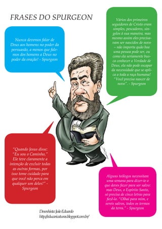 Nunca devemos falar de Deus aos homens no poder da persuasão, a menos que falemos dos homens a Deus no poder da oração! - Spurgeon 
Alguns teólogos necessitam uma semana para dizer-te o que deves fazer para ser salvo: mas Deus, o Espírito Santo, só precisa de cinco letras para fazê-lo. “Olhai para mim, e sereis salvos, todos os termos da terra.” - Spurgeon 
Vários dos primeiros seguidores de Cristo eram simples, pescadores, singelos à sua maneira, mas mesmo assim eles precisavam ser nascidos de novo – não importa quão boa uma pessoa pode ser, ou como ela seriamente busca conhecer a Verdade de Deus, ela não pode escapar da necessidade que se aplica a toda a raça humana! “Você precisa nascer de novo”. - Spurgeon 
“Quando Jesus disse: “Eu sou o Caminho,” Ele teve claramente a intenção de excluir todas as outras formas, por isso tome cuidado para que você não perca em qualquer um deles!” - Spurgeon 
FRASES DO SPURGEON 
Desenhista: João Eduardo 
http://educaricaturas.blogspot.com.br/  