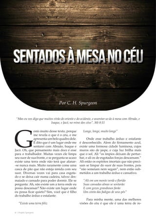 6 | Projeto Spurgeon 
A Espada e a Espatula 
“Mas eu vos digo que muitos virão do oriente e do ocidente, e assentar-se-ão à mesa com Abraão, e 
Isaque, e Jacó, no reino dos céus”. Mt 8:11 
Por C. H. Spurgeon 
Gosto muito desse texto, porque 
me revela o que é o céu, e me 
apresenta um belo quadro dele. 
É dito que é um lugar onde me 
sentarei com Abraão, Isaque e 
Jacó. Oh, que pensamento mais doce é esse 
para o trabalhador. Muitas vezes ele limpa 
seu suor de sua fronte, e se pergunta se acaso 
existe uma terra onde não terá que afanar- 
-se nunca mais. Muito raramente come uma 
casca de pão que não esteja úmida com seu 
suor. Diversas vezes vai para casa esgota-do 
e se deixa cair numa cadeira, talvez des-maiado 
e cansado para poder dormir. Ele se 
pergunta: Ah, não existe um a terra onde eu 
possa descansar? Não existe um lugar onde 
eu possa ficar quieto? Sim, você que é filho 
do trabalho árduo e estafante: 
“Existe uma terra feliz 
Longe, longe, muito longe” 
Onde esse trabalho árduo e estafante 
é desconhecido. Alem do firmamento azul, 
existe uma formosa cidade luminosa, cujos 
muros são de jaspe, e cuja luz brilha mais 
que o sol. Ali “os ímpios deixam de pertur-bar, 
e ali os de esgotadas forças descansam.” 
Ali estão os espíritos imortais que não preci-sam 
se limpar do suor de suas frontes, pois 
“não semeiam nem segam”, nem estão sub-metidos 
a um trabalho árduo e cansativo. 
“Ali em um monte verde e florido 
Suas cansadas almas se sentarão: 
E com gozos grandiosos farão 
Um conta das fadigas de seus pés” 
Para minha mente, uma das melhores 
visões do céu é que ele é uma terra de re- 
 