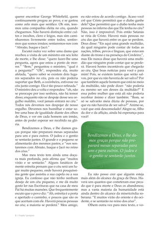 8 | Projeto Spurgeon 
A Espada e a Espatula 
querer encontrar George Whitefield, quem 
continuamente pregou ao povo, e se gastou 
como zelo mais que seráfico. Oh sim, tere-mos 
uma companhia eleita no céu, quando 
cheguemos. Não haverá distinção entre cul-tos 
e incultos, clero e leigos, mas sim cami-nharemos 
livremente entre todos; sentire-mos 
que somos irmãos; sentaremos-nos com 
“Abraão, Isaque e Jacó.” 
Escutei outra vez sobre uma dama que 
recebeu a visita de um ministro em seu leito 
de morte, e lhe disse: “quero fazer-lhe uma 
pergunta, agora que estou a ponto de mor-rer.” 
“Bem,” perguntou o ministro, “qual é 
a pergunta?” “Oh”, respondeu ela, muito 
afetada, “quero saber se existem dois luga-res 
separados no céu, pois eu não poderia 
suportar que Beth, a cozinheira, estivesse no 
céu junto comigo. Ela é tão pouco refinada.” 
O ministro deu a volta e respondeu: “oh, não 
se preocupe por isso senhora, não há temor 
disso; enquanto não se despoje desse seu or-gulho 
maldito, você jamais entrará no céu.” 
Todos nós devemos nos despojar de nosso 
orgulho. Devemos nos humilhar e estar so-bre 
uma base de igualdade diante dos olhos 
de Deus, e ver em cada homem um irmão, 
antes de poder esperar ser recebido na gló-ria. 
Bendizemos a Deus, e lhe damos gra-ças 
porque não preparará mesas separadas 
para uns e para outros. O judeu e o gentio 
se sentarão juntos. O grande e o pequeno se 
alimentarão dos mesmos pastos, e “nos sen-taremos 
com Abraão, Isaque e Jacó no reino 
dos céus.” 
Mas meu texto tem ainda uma doçu-ra 
mais profunda, pois afirma que “muitos 
virão e se sentarão.” Alguns fanáticos de 
mente estreita pensam que o céu será um lu-gar 
muito pequeno, onde haverá pouquíssi-ma 
gente que assistiu a sua capela ou a sua 
igreja. Eu confesso que não tenho nenhum 
desejo de um céu pequeno, e me dá muito 
gosto ler nas Escrituras que na casa de meu 
Pai há muitas mansões. Que frequentemente 
escuto que o povo diz: “Ah, estreita é a porta 
e apertado o caminho, e poucos que são os 
que acertam com ele. Haverá poucas pessoas 
no céu; a maioria se perderá.” Meu amigo, 
eu não estou de acordo contigo. Acaso você 
crê que Cristo permitirá que o diabo ganhe 
dele? Que permitirá que o diabo tenha mais 
pessoas no inferno das que Ele tenha no céu? 
Não, isso é impossível. Pois então Satanás 
se riria de Cristo. Haverá mais pessoas no 
céu das que haverá entre os que se perdem. 
Deus disse: “Eis aqui uma grande multidão, 
da qual ninguém pode contar de todas as 
nações, tribos, povos e línguas, que estavam 
diante do trono e na presença do Cordeiro;”, 
mas Ele nunca disse que haverá uma multi-dão 
que ninguém pode contar que se perde-rá. 
Haverá hostes incontáveis que chegarão 
ao céu. Que boas notícias para você e para 
mim! Pois, se existem tantos que serão sal-vos, 
por que eu não haveria de ser salvo? Por 
que também aquele homem que está no meio 
da multidão, não pode dizer: “não poderia 
eu mesmo ser um desses da multidão?” E 
essa pobre mulher que está ali não poderia 
recobrar ânimo e dizer também: “Bom, se 
só se salvarão meia dúzia de pessoas, por 
que eu não haveria de ser salva?” Anime-se, 
você que está desconsolado! Alegre-se, filho 
da dor e da aflição, ainda há esperança para 
você! 
Eu não posso crer que alguém esteja 
mais além do alcance da graça de Deus. Ha-verá 
uns quantos que cometeram esse peca-do 
que é para morte e Deus os abandonou; 
mas a vasta maioria da humanidade está 
ainda dentro do alcance da misericórdia so-berana: 
“E muitos virão do oriente e do oci-dente, 
e se sentarão no reino dos céus”. 
Olhem outra vez para meu texto, e vo- 
Bendizemos a Deus, e lhe da-mos 
graças porque não pre-parará 
mesas separadas para 
uns e para outros. O judeu e 
o gentio se sentarão juntos 
 