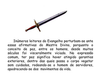 Inúmeros leitores do Evangelho perturbam-se ante essas afirmativas do Mestre Divino, porquanto o conceito de paz, entre os homens, desde muitos séculos foi visceralmente viciado. Na expressão comum, ter paz significa haver atingido garantias exteriores, dentro das quais possa o corpo vegetar sem cuidados, rodeando-se o homem de servidores, apodrecendo-se dos  movimentos da vida. 
