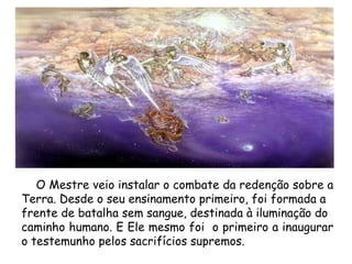 O Mestre veio instalar o combate da redenção sobre a Terra. Desde o seu ensinamento primeiro, foi formada a  frente de batalha sem sangue, destinada à iluminação do  caminho humano. E Ele mesmo foi  o primeiro a inaugurar o testemunho pelos sacrifícios supremos.  