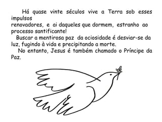 Há quase vinte séculos vive a Terra sob esses impulsos  renovadores,  e  ai daqueles que dormem,  estranho  ao  processo santificante! Buscar a mentirosa paz  da ociosidade é desviar-se da luz, fugindo à vida e precipitando a morte. No entanto, Jesus é também chamado o Príncipe da Paz. 