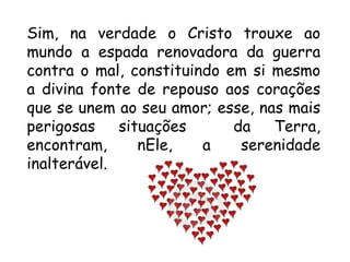 Sim, na verdade o Cristo trouxe ao mundo a espada renovadora da guerra contra o mal, constituindo em si mesmo a divina fonte de repouso aos corações que se unem ao seu amor; esse, nas mais perigosas situações  da Terra, encontram, nEle, a serenidade inalterável.  