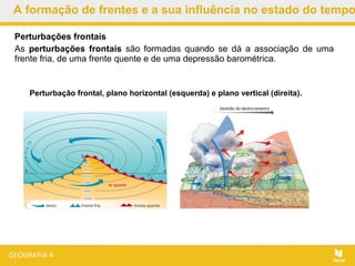 A formação de frentes e a sua influência no estado do tempo
Perturbação frontal, plano horizontal (esquerda) e plano vertical (direita).
Perturbações frontais
As perturbações frontais são formadas quando se dá a associação de uma
frente fria, de uma frente quente e de uma depressão barométrica.
 