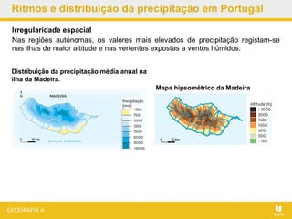 Irregularidade espacial
Nas regiões autónomas, os valores mais elevados de precipitação registam-se
nas ilhas de maior altitude e nas vertentes expostas a ventos húmidos.
Ritmos e distribuição da precipitação em Portugal
Distribuição da precipitação média anual na
ilha da Madeira.
Mapa hipsométrico da Madeira
 