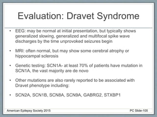 Evaluation: Dravet Syndrome
• EEG: may be normal at initial presentation, but typically shows
generalized slowing, generalized and multifocal spike wave
discharges by the time unprovoked seizures begin
• MRI: often normal, but may show some cerebral atrophy or
hippocampal sclerosis
• Genetic testing: SCN1A- at least 70% of patients have mutation in
SCN1A, the vast majority are de novo
• Other mutations are also rarely reported to be associated with
Dravet phenotype including:
• SCN2A, SCN1B, SCN8A, SCN9A, GABRG2, STXBP1
American Epilepsy Society 2015 PC Slide-105
 
