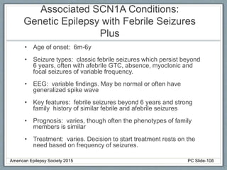 Associated SCN1A Conditions:
Genetic Epilepsy with Febrile Seizures
Plus
• Age of onset: 6m-6y
• Seizure types: classic febrile seizures which persist beyond
6 years, often with afebrile GTC, absence, myoclonic and
focal seizures of variable frequency.
• EEG: variable findings. May be normal or often have
generalized spike wave
• Key features: febrile seizures beyond 6 years and strong
family history of similar febrile and afebrile seizures
• Prognosis: varies, though often the phenotypes of family
members is similar
• Treatment: varies. Decision to start treatment rests on the
need based on frequency of seizures.
American Epilepsy Society 2015 PC Slide-108
 