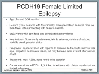 PCDH19 Female Limited
Epilepsy
• Age of onset: 6-36 months
• Seizure types: seizures with fever initially, then generalized seizures more so
than focal. Often presenting with seizure clusters.
• EEG: varies with both focal and generalized abnormalities
• Key features: Occurs only in females, febrile seizures, clusters of seizure,
variable developmental status
• Prognosis: appears varied with regards to seizures, but tends to improve with
age. Cognitive deficits are varied, but may become more evident after seizure
onset.
• Treatment: most AEDs, none noted to be superior
• Cause: mutations in PCDH19, X linked inheritance with clinical manifestations
limited to females
American Epilepsy Society 2015 PC Slide-109
 