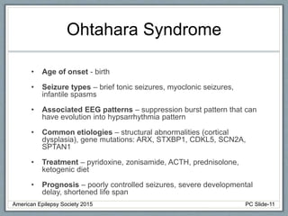 Ohtahara Syndrome
• Age of onset - birth
• Seizure types – brief tonic seizures, myoclonic seizures,
infantile spasms
• Associated EEG patterns – suppression burst pattern that can
have evolution into hypsarrhythmia pattern
• Common etiologies – structural abnormalities (cortical
dysplasia), gene mutations: ARX, STXBP1, CDKL5, SCN2A,
SPTAN1
• Treatment – pyridoxine, zonisamide, ACTH, prednisolone,
ketogenic diet
• Prognosis – poorly controlled seizures, severe developmental
delay, shortened life span
American Epilepsy Society 2015 PC Slide-11
 