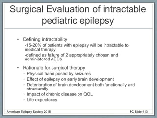 Surgical Evaluation of intractable
pediatric epilepsy
• Defining intractability
-15-20% of patients with epilepsy will be intractable to
medical therapy
-defined as failure of 2 appropriately chosen and
administered AEDs
• Rationale for surgical therapy
• Physical harm posed by seizures
• Effect of epilepsy on early brain development
• Deterioration of brain development both functionally and
structurally
• Impact of chronic disease on QOL
• Life expectancy
American Epilepsy Society 2015 PC Slide-113
 