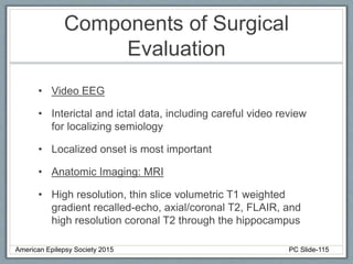 Components of Surgical
Evaluation
• Video EEG
• Interictal and ictal data, including careful video review
for localizing semiology
• Localized onset is most important
• Anatomic Imaging: MRI
• High resolution, thin slice volumetric T1 weighted
gradient recalled-echo, axial/coronal T2, FLAIR, and
high resolution coronal T2 through the hippocampus
American Epilepsy Society 2015 PC Slide-115
 