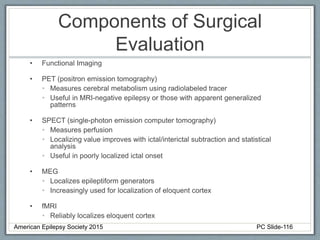 Components of Surgical
Evaluation
• Functional Imaging
• PET (positron emission tomography)
• Measures cerebral metabolism using radiolabeled tracer
• Useful in MRI-negative epilepsy or those with apparent generalized
patterns
• SPECT (single-photon emission computer tomography)
• Measures perfusion
• Localizing value improves with ictal/interictal subtraction and statistical
analysis
• Useful in poorly localized ictal onset
• MEG
• Localizes epileptiform generators
• Increasingly used for localization of eloquent cortex
• fMRI
• Reliably localizes eloquent cortex
American Epilepsy Society 2015 PC Slide-116
 