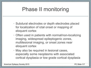 Phase II monitoring
• Subdural electrodes or depth electrodes placed
for localization of ictal onset or mapping of
eloquent cortex
• Often used in patients with normal/non-localizing
imaging, widespread epileptogenic zones,
multilesional imaging, or onset zones near
eloquent cortex
• May also be required in lesional cases,
especially some neoplasms with associated
cortical dysplasia or low grade cortical dysplasia
American Epilepsy Society 2015 PC Slide-117
 