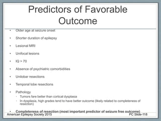 Predictors of Favorable
Outcome
• Older age at seizure onset
• Shorter duration of epilepsy
• Lesional MRI
• Unifocal lesions
• IQ > 70
• Absence of psychiatric comorbidities
• Unilobar resections
• Temporal lobe resections
• Pathology
• Tumors fare better than cortical dysplasia
• In dysplasia, high grades tend to have better outcome (likely related to completeness of
resection)
• Completeness of resection (most important predictor of seizure free outcome)
American Epilepsy Society 2015 PC Slide-118
 