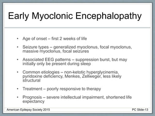 Early Myoclonic Encephalopathy
• Age of onset – first 2 weeks of life
• Seizure types – generalized myoclonus, focal myoclonus,
massive myoclonus, focal seizures
• Associated EEG patterns – suppression burst, but may
initially only be present during sleep
• Common etiologies – non-ketotic hyperglycinemia,
pyridoxine deficiency, Menkes, Zellweger, less likely
structural
• Treatment – poorly responsive to therapy
• Prognosis – severe intellectual impairment, shortened life
expectancy
American Epilepsy Society 2015 PC Slide-13
 