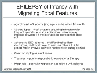 EPILEPSY of Infancy with
Migrating Focal Features
• Age of onset – 3 months (avg age) can be within 1st month
• Seizure types – focal seizures occurring in clusters with
frequent episodes of status epilepticus, seizures may
improve between 1-5 years of age but development does
not
• Associated EEG patterns – multifocal epileptiform
discharges, multifocal onset to seizures often with ictal
pattern which evolves between hemispheres during seizure
• Common etiologies – not known
• Treatment – poorly responsive to conventional therapy
• Prognosis – poor with regression associated with seizures
American Epilepsy Society 2015 PC Slide-15
 