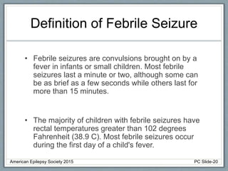 Definition of Febrile Seizure
• Febrile seizures are convulsions brought on by a
fever in infants or small children. Most febrile
seizures last a minute or two, although some can
be as brief as a few seconds while others last for
more than 15 minutes.
• The majority of children with febrile seizures have
rectal temperatures greater than 102 degrees
Fahrenheit (38.9 C). Most febrile seizures occur
during the first day of a child's fever.
American Epilepsy Society 2015 PC Slide-20
 
