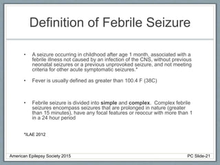 Definition of Febrile Seizure
• A seizure occurring in childhood after age 1 month, associated with a
febrile illness not caused by an infection of the CNS, without previous
neonatal seizures or a previous unprovoked seizure, and not meeting
criteria for other acute symptomatic seizures.*
• Fever is usually defined as greater than 100.4 F (38C)
• Febrile seizure is divided into simple and complex. Complex febrile
seizures encompass seizures that are prolonged in nature (greater
than 15 minutes), have any focal features or reoccur with more than 1
in a 24 hour period
*ILAE 2012
American Epilepsy Society 2015 PC Slide-21
 