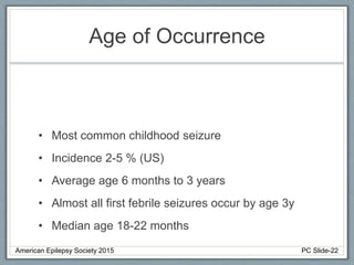 Age of Occurrence
• Most common childhood seizure
• Incidence 2-5 % (US)
• Average age 6 months to 3 years
• Almost all first febrile seizures occur by age 3y
• Median age 18-22 months
American Epilepsy Society 2015 PC Slide-22
 