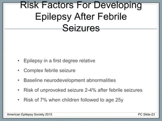 Risk Factors For Developing
Epilepsy After Febrile
Seizures
• Epilepsy in a first degree relative
• Complex febrile seizure
• Baseline neurodevelopment abnormalities
• Risk of unprovoked seizure 2-4% after febrile seizures
• Risk of 7% when children followed to age 25y
American Epilepsy Society 2015 PC Slide-23
 