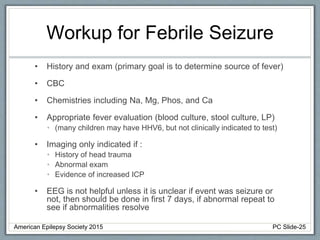 Workup for Febrile Seizure
• History and exam (primary goal is to determine source of fever)
• CBC
• Chemistries including Na, Mg, Phos, and Ca
• Appropriate fever evaluation (blood culture, stool culture, LP)
• (many children may have HHV6, but not clinically indicated to test)
• Imaging only indicated if :
• History of head trauma
• Abnormal exam
• Evidence of increased ICP
• EEG is not helpful unless it is unclear if event was seizure or
not, then should be done in first 7 days, if abnormal repeat to
see if abnormalities resolve
American Epilepsy Society 2015 PC Slide-25
 