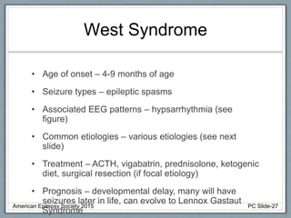 West Syndrome
• Age of onset – 4-9 months of age
• Seizure types – epileptic spasms
• Associated EEG patterns – hypsarrhythmia (see
figure)
• Common etiologies – various etiologies (see next
slide)
• Treatment – ACTH, vigabatrin, prednisolone, ketogenic
diet, surgical resection (if focal etiology)
• Prognosis – developmental delay, many will have
seizures later in life, can evolve to Lennox Gastaut
Syndrome
American Epilepsy Society 2015 PC Slide-27
 