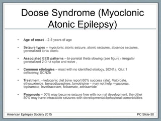 Doose Syndrome (Myoclonic
Atonic Epilepsy)
• Age of onset – 2-5 years of age
• Seizure types – myoclonic atonic seizure, atonic seizures, absence seizures,
generalized tonic clonic
• Associated EEG patterns – bi-parietal theta slowing (see figure), irregular
generalized 2-3 hz spike and wave ,
• Common etiologies – most with no identified etiology, SCN1a, Glut 1
deficiency, SCN2b
• Treatment - ketogenic diet (one report 60% success rate), Valproate,
ethosuximide, benzodiazepines, lamotrigine – may not help myoclonus,
topiramate, levetiracetam, felbamate, zonisamide
• Prognosis – 50% may become seizure free with normal development, the other
50% may have intractable seizures with developmental/behavioral comorbidities
American Epilepsy Society 2015 PC Slide-30
 