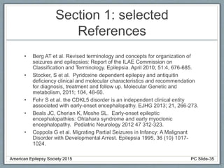 Section 1: selected
References
• Berg AT et al. Revised terminology and concepts for organization of
seizures and epilepsies: Report of the ILAE Commission on
Classification and Terminology. Epilepsia. April 2010; 51:4, 676-685.
• Stocker, S et al. Pyridoxine dependent epilepsy and antiquitin
deficiency clinical and molecular characteristics and recommendation
for diagnosis, treatment and follow up. Molecular Genetic and
metabolism, 2011; 104, 48-60.
• Fehr S et al. the CDKL5 disorder is an independent clinical entity
associated with early-onset encephalopathy. EJHG 2013; 21, 266-273.
• Beals JC, Cherian K, Moshe SL. Early-onset epileptic
encephalopathies: Ohtahara syndrome and early myoclonic
encephalopathy. Pediatric Neurology 2012 47 312-323.
• Coppola G et al. Migrating Partial Seizures in Infancy: A Malignant
Disorder with Developmental Arrest. Epilepsia 1995, 36 (10) 1017-
1024.
American Epilepsy Society 2015 PC Slide-35
 