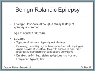 Benign Rolandic Epilepsy
• Etiology: Unknown, although a family history of
epilepsy is common
• Age of onset: 4-10 years
• Seizures
• Type: focal seizures, typically out of sleep
• Semiology: drooling, dysarthria, speech arrest, tingling or
clonic activity of unilateral face with spread to arm, may
progress to hemiclonic or generalized convulsive
• Duration: self-limited, status epilepticus is uncommon
• Frequency: typically low
American Epilepsy Society 2015 PC Slide-38
 