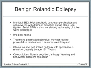 Benign Rolandic Epilepsy
• Interictal EEG: High amplitude centrotemporal spikes and
sharp waves with dramatic activation during sleep (see
figure). Serial EEGs may show shifting asymmetry of spike
wave discharges
• Imaging: normal
• Treatment: pharmacoresponsive, may not require
preventative medications if seizures are infrequent.
• Clinical course: self limited epilepsy with spontaneous
remission, usually by age 15-17 years
• Comorbidities: Normal cognition, although learning and
behavioral disorders can occur
American Epilepsy Society 2015 PC Slide-39
 