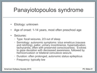 Panayiotopoulos syndrome
• Etiology: unknown
• Age of onset: 1-14 years, most often preschool age
• Seizures:
• Type: focal seizures, 2/3 out of sleep
• Semiology: autonomic symptoms: ictus emeticus (nausea
and retching), pallor, urinary incontinence, hypersalivation,
tachycardia, often with preserved consciousness. Evolves
to gaze deviation with decreased awareness, followed by
hemiconvulsion or bilateral convulsive seizure.
• Duration: often prolonged, autonomic status epilepticus
• Frequency: typically low
American Epilepsy Society 2015 PC Slide-41
 