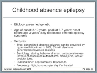 Childhood absence epilepsy
• Etiology: presumed genetic
• Age of onset: 3-10 years, peak at 6-7 years; onset
before age 3 years likely represents different epilepsy
syndrome
• Seizures:
• Type: generalized absence seizures, can be provoked by
hyperventilation in up to 90%; 3% will also have
generalized convulsive seizures
• Semiology: staring, behavioral arrest, unresponsiveness.
Infrequent associated automatisms, clonic jerks, loss of
postural tone.
• Duration: brief, approximately 10 seconds
• Frequency: high, hundreds per day if untreated
American Epilepsy Society 2015 PC Slide-43
 