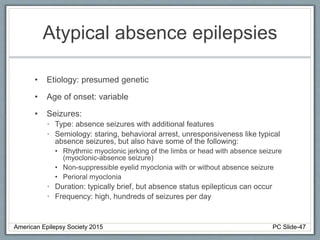 Atypical absence epilepsies
• Etiology: presumed genetic
• Age of onset: variable
• Seizures:
• Type: absence seizures with additional features
• Semiology: staring, behavioral arrest, unresponsiveness like typical
absence seizures, but also have some of the following:
• Rhythmic myoclonic jerking of the limbs or head with absence seizure
(myoclonic-absence seizure)
• Non-suppressible eyelid myoclonia with or without absence seizure
• Perioral myoclonia
• Duration: typically brief, but absence status epilepticus can occur
• Frequency: high, hundreds of seizures per day
American Epilepsy Society 2015 PC Slide-47
 