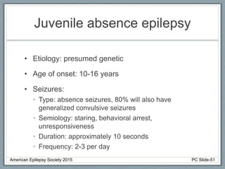 Juvenile absence epilepsy
• Etiology: presumed genetic
• Age of onset: 10-16 years
• Seizures:
• Type: absence seizures, 80% will also have
generalized convulsive seizures
• Semiology: staring, behavioral arrest,
unresponsiveness
• Duration: approximately 10 seconds
• Frequency: 2-3 per day
American Epilepsy Society 2015 PC Slide-51
 