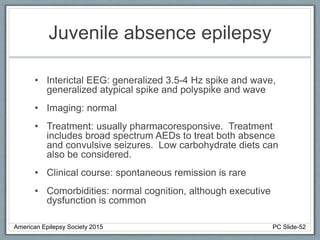 Juvenile absence epilepsy
• Interictal EEG: generalized 3.5-4 Hz spike and wave,
generalized atypical spike and polyspike and wave
• Imaging: normal
• Treatment: usually pharmacoresponsive. Treatment
includes broad spectrum AEDs to treat both absence
and convulsive seizures. Low carbohydrate diets can
also be considered.
• Clinical course: spontaneous remission is rare
• Comorbidities: normal cognition, although executive
dysfunction is common
American Epilepsy Society 2015 PC Slide-52
 