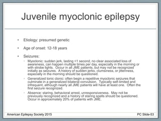 Juvenile myoclonic epilepsy
• Etiology: presumed genetic
• Age of onset: 12-18 years
• Seizures:
• Myoclonic: sudden jerk, lasting <1 second, no clear associated loss of
awareness, can happen multiple times per day, especially in the morning or
with strobe lights. Occur in all JME patients, but may not be recognized
initially as seizures. A history of sudden jerks, clumsiness, or jitteriness,
especially in the morning should be questioned.
• Generalized tonic clonic: often begin a repetitive myoclonic seizures that
culminate in a generalized bilateral convulsion. Typically self-limited and
infrequent, although nearly all JME patients will have at least one. Often the
first seizure recognized.
• Absence: staring, behavioral arrest, unresponsiveness. May not be
previously recognized and a history of staring spells should be questioned.
Occur in approximately 20% of patients with JME.
American Epilepsy Society 2015 PC Slide-53
 