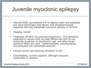 Juvenile myoclonic epilepsy
• Interictal EEG: generalized 4-6 Hz atypical spike and polyspike
and wave discharges (see figure), with photoparoxysmal
response that may precipitate myoclonic seizures in 30-90%
• Imaging: normal
• Treatment: 80-90% are pharmacoresponsive. The traditional
treatment is valproic acid, but side effects may limit its use,
especially in women of reproductive age, and other broad
spectrum AEDs are used. Carbamazepine, oxcarbazepine,
and phenytoin can exacerbate seizures.
• Clinical course: spontaneous remission is rare
• Comorbidities: normal cognition, although executive
dysfunction is common
American Epilepsy Society 2015 PC Slide-54
 