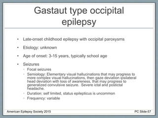 Gastaut type occipital
epilepsy
• Late-onset childhood epilepsy with occipital paroxysms
• Etiology: unknown
• Age of onset: 3-15 years, typically school age
• Seizures
• Focal seizures
• Semiology: Elementary visual hallucinations that may progress to
more complex visual hallucinations, then gaze deviation ipsilateral
head deviation with loss of awareness, that may progress to
generalized convulsive seizure. Severe ictal and postictal
headache.
• Duration: self limited, status epilepticus is uncommon
• Frequency: variable
American Epilepsy Society 2015 PC Slide-57
 