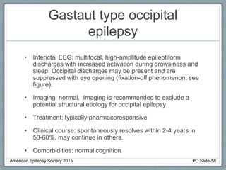 Gastaut type occipital
epilepsy
• Interictal EEG: multifocal, high-amplitude epileptiform
discharges with increased activation during drowsiness and
sleep. Occipital discharges may be present and are
suppressed with eye opening (fixation-off phenomenon, see
figure).
• Imaging: normal. Imaging is recommended to exclude a
potential structural etiology for occipital epilepsy
• Treatment: typically pharmacoresponsive
• Clinical course: spontaneously resolves within 2-4 years in
50-60%, may continue in others.
• Comorbidities: normal cognition
American Epilepsy Society 2015 PC Slide-58
 
