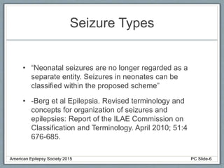 Seizure Types
• “Neonatal seizures are no longer regarded as a
separate entity. Seizures in neonates can be
classified within the proposed scheme”
• -Berg et al Epilepsia. Revised terminology and
concepts for organization of seizures and
epilepsies: Report of the ILAE Commission on
Classification and Terminology. April 2010; 51:4
676-685.
American Epilepsy Society 2015 PC Slide-6
 