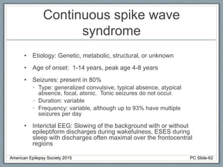 Continuous spike wave
syndrome
• Etiology: Genetic, metabolic, structural, or unknown
• Age of onset: 1-14 years, peak age 4-8 years
• Seizures: present in 80%
• Type: generalized convulsive, typical absence, atypical
absence, focal, atonic. Tonic seizures do not occur.
• Duration: variable
• Frequency: variable, although up to 93% have multiple
seizures per day
• Interictal EEG: Slowing of the background with or without
epileptiform discharges during wakefulness, ESES during
sleep with discharges often maximal over the frontocentral
regions
American Epilepsy Society 2015 PC Slide-62
 