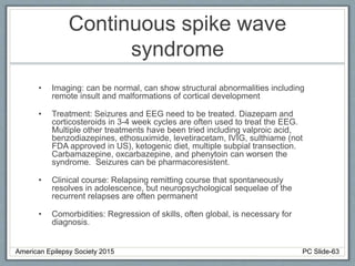 Continuous spike wave
syndrome
• Imaging: can be normal, can show structural abnormalities including
remote insult and malformations of cortical development
• Treatment: Seizures and EEG need to be treated. Diazepam and
corticosteroids in 3-4 week cycles are often used to treat the EEG.
Multiple other treatments have been tried including valproic acid,
benzodiazepines, ethosuximide, levetiracetam, IVIG, sulthiame (not
FDA approved in US), ketogenic diet, multiple subpial transection.
Carbamazepine, oxcarbazepine, and phenytoin can worsen the
syndrome. Seizures can be pharmacoresistent.
• Clinical course: Relapsing remitting course that spontaneously
resolves in adolescence, but neuropsychological sequelae of the
recurrent relapses are often permanent
• Comorbidities: Regression of skills, often global, is necessary for
diagnosis.
American Epilepsy Society 2015 PC Slide-63
 