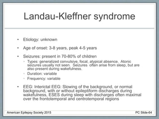 Landau-Kleffner syndrome
• Etiology: unknown
• Age of onset: 3-8 years, peak 4-5 years
• Seizures: present in 70-80% of children
• Types: generalized convulsive, focal, atypical absence. Atonic
seizures usually not seen. Seizures often arise from sleep, but are
also present during wakefulness.
• Duration: variable
• Frequency: variable
• EEG: Interictal EEG: Slowing of the background, or normal
background, with or without epileptiform discharges during
wakefulness, ESES during sleep with discharges often maximal
over the frontotemporal and centrotemporal regions
American Epilepsy Society 2015 PC Slide-64
 