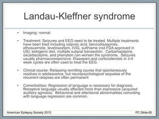 Landau-Kleffner syndrome
• Imaging: normal
• Treatment: Seizures and EEG need to be treated. Multiple treatments
have been tried including valproic acid, benzodiazepines,
ethosuximide, levetiracetam, IVIG, sulthiame (not FDA approved in
US), ketogenic diet, multiple subpial transection. Carbamazepine,
oxcarbazepine, and phenytoin can worsen the syndrome. Seizures
usually pharmacoresponsive. Diazepam and corticosteroids in 3-4
week cycles are often used to treat the EEG.
• Clinical course: Relapsing remitting course that spontaneously
resolves in adolescence, but neuropsychological sequelae of the
recurrent relapses are often permanent
• Comorbidities: Regression of language is necessary for diagnosis.
Receptive language usually affected more than expressive (acquired
auditory agnosia). Behavioral and attentional abnormalities coinciding
with language regression are common.
American Epilepsy Society 2015 PC Slide-65
 